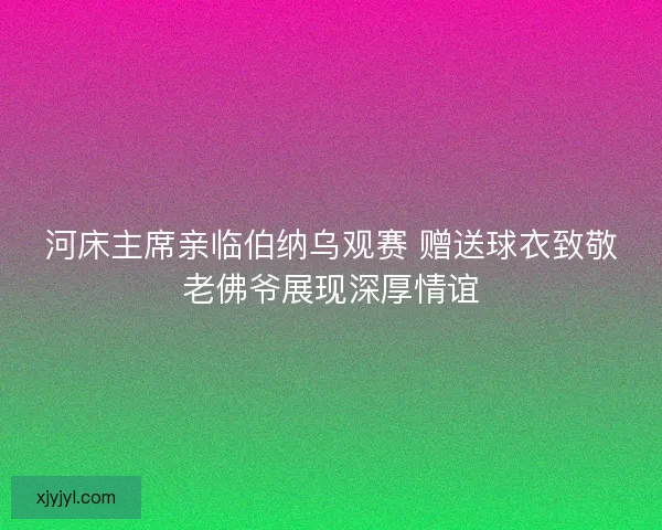 河床主席亲临伯纳乌观赛 赠送球衣致敬老佛爷展现深厚情谊