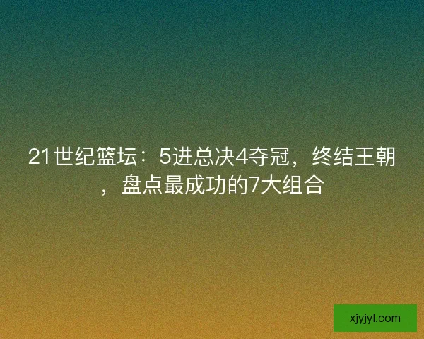 21世纪篮坛：5进总决4夺冠，终结王朝，盘点最成功的7大组合