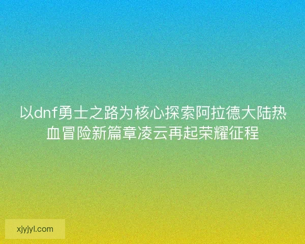 以dnf勇士之路为核心探索阿拉德大陆热血冒险新篇章凌云再起荣耀征程