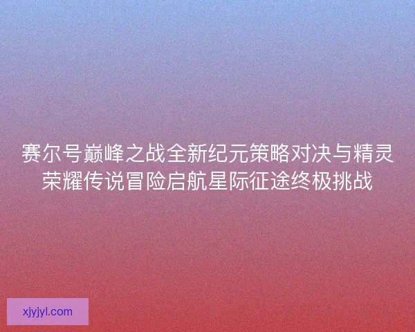 赛尔号巅峰之战全新纪元策略对决与精灵荣耀传说冒险启航星际征途终极挑战