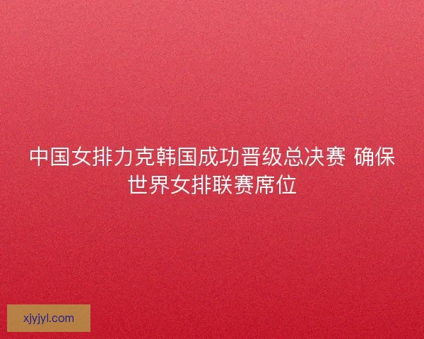 中国女排力克韩国成功晋级总决赛 确保世界女排联赛席位