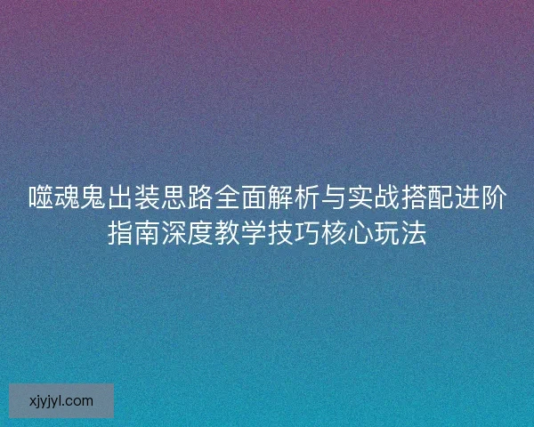 噬魂鬼出装思路全面解析与实战搭配进阶指南深度教学技巧核心玩法