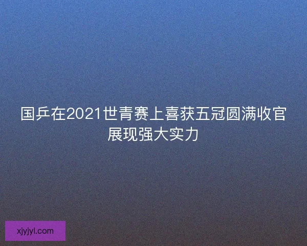 国乒在2021世青赛上喜获五冠圆满收官展现强大实力