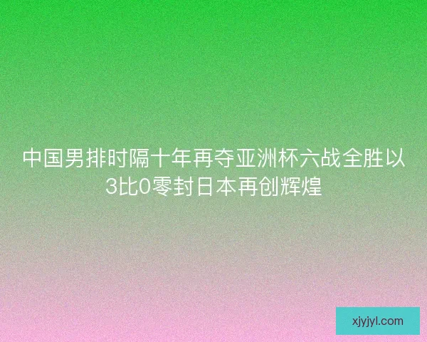 中国男排时隔十年再夺亚洲杯六战全胜以3比0零封日本再创辉煌