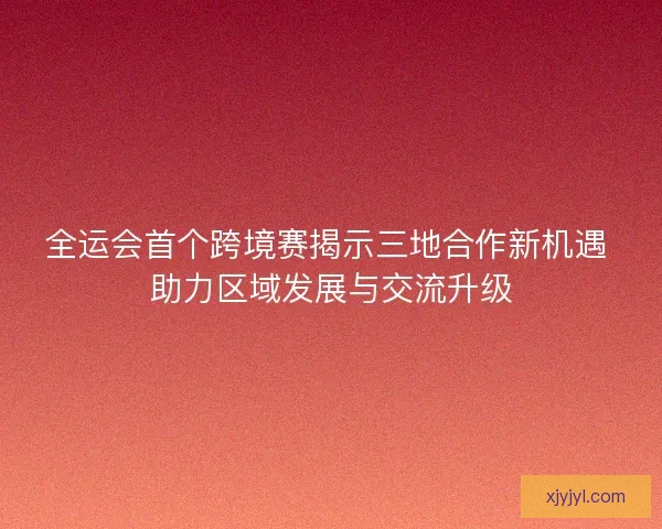 全运会首个跨境赛揭示三地合作新机遇 助力区域发展与交流升级